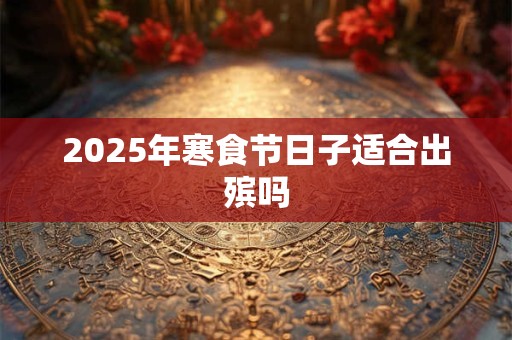 2025年寒食节日子适合出殡吗 2025年寒食节日子适合出殡吗