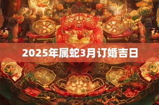2025年属蛇3月订婚吉日 2025年属蛇3月订婚吉日