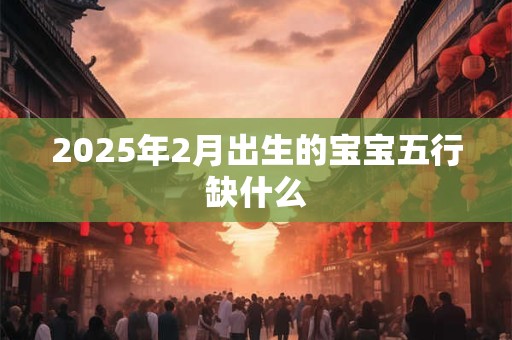 2025年2月出生的宝宝五行缺什么 2025年2月出生的宝宝五行缺什么
