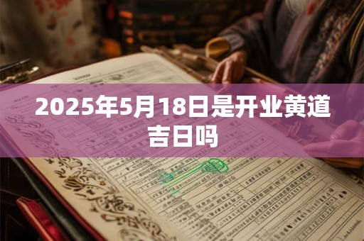 2025年5月18日是开业黄道吉日吗 2025年5月18日是开业黄道吉日吗