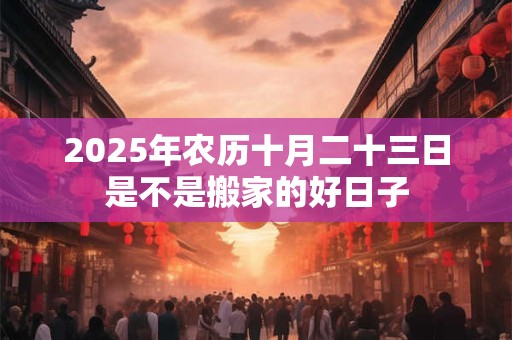 2025年农历十月二十三日是不是搬家的好日子 2025年农历十月二十三日是不是搬家的好日子