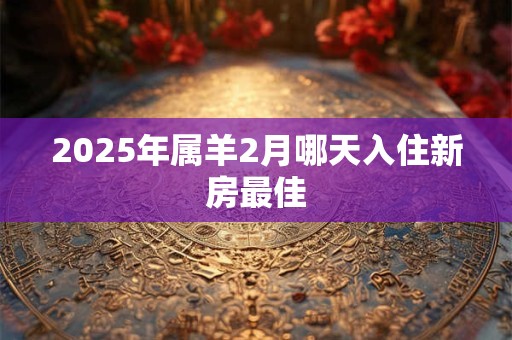 2025年属羊2月哪天入住新房最佳 2025年属羊2月哪天入住新房最佳
