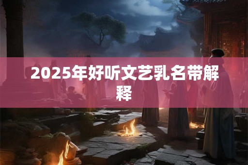 2025年好听文艺乳名带解释 2025年好听文艺乳名带解释