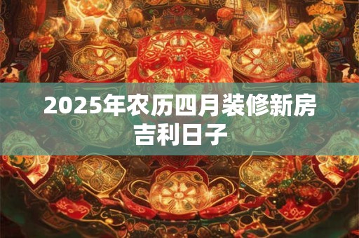 2025年农历四月装修新房吉利日子 2025年农历四月装修新房吉利日子