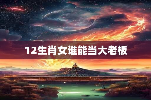 12生肖女谁能当大老板 12生肖女谁能当大老板