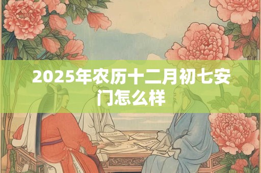 2025年农历十二月初七安门怎么样 2025年农历十二月初七安门怎么样