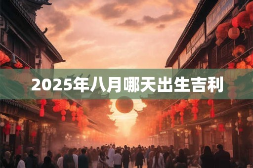 2025年八月哪天出生吉利 2025年八月哪天出生吉利
