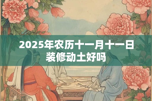 2025年农历十一月十一日装修动土好吗 2025年农历十一月十一日装修动土好吗
