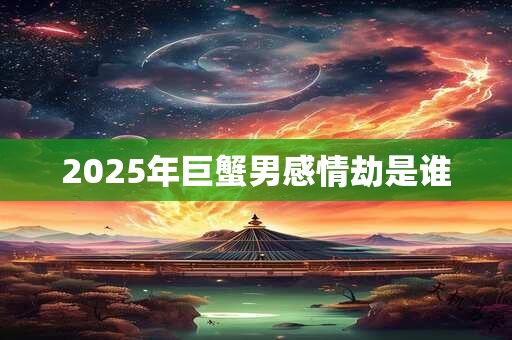 2025年巨蟹男感情劫是谁 2025年巨蟹男感情劫是谁