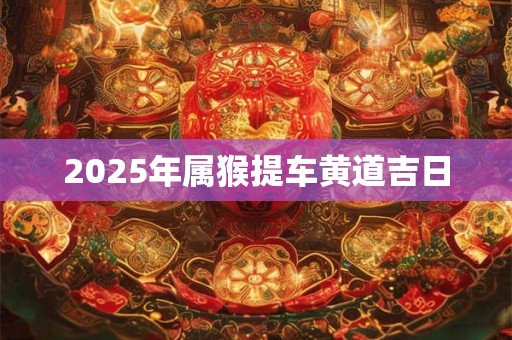 2025年属猴提车黄道吉日 2025年属猴提车黄道吉日