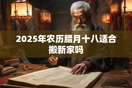 2025年农历腊月十八适合搬新家吗 2025年农历腊月十八适合搬新家吗
