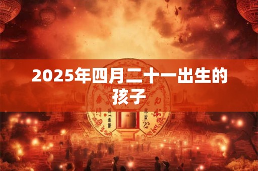 2025年四月二十一出生的孩子 2025年四月二十一出生的孩子