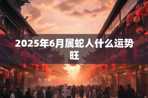 2025年6月属蛇人什么运势旺 2025年6月属蛇人什么运势旺