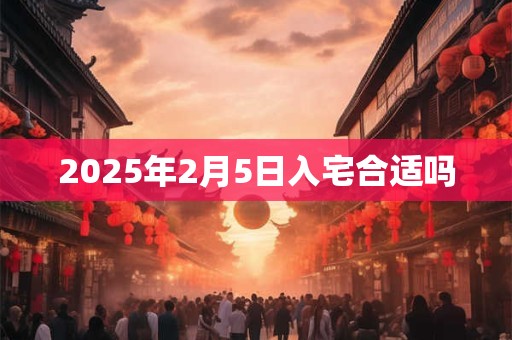 2025年2月5日入宅合适吗 2025年2月5日入宅合适吗