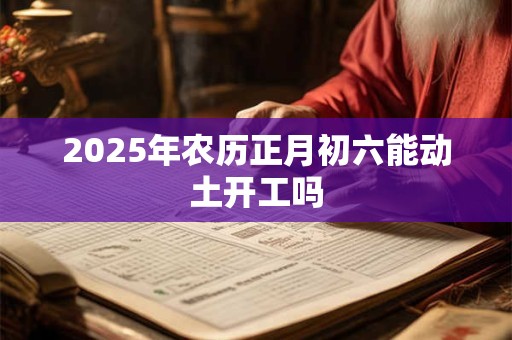 2025年农历正月初六能动土开工吗 2025年农历正月初六能动土开工吗