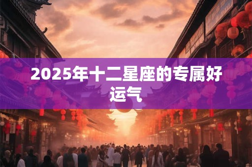 2025年十二星座的专属好运气 2025年十二星座的专属好运气