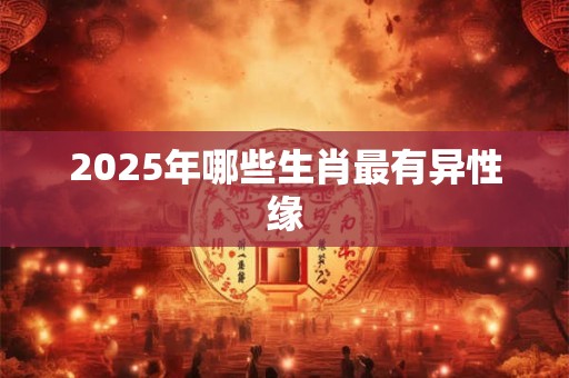 2025年哪些生肖最有异性缘 2025年哪些生肖最有异性缘