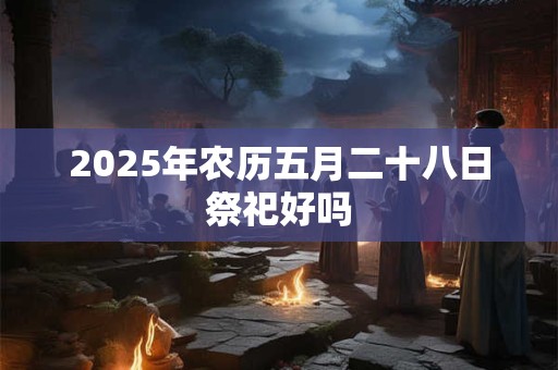 2025年农历五月二十八日祭祀好吗 2025年农历五月二十八日祭祀好吗