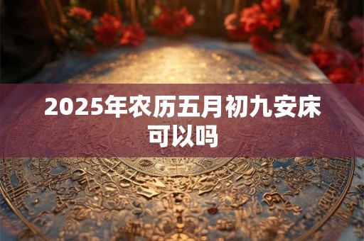 2025年农历五月初九安床可以吗 2025年农历五月初九安床可以吗