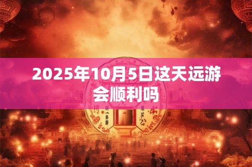 2025年10月5日这天远游会顺利吗 2025年10月5日这天远游会顺利吗