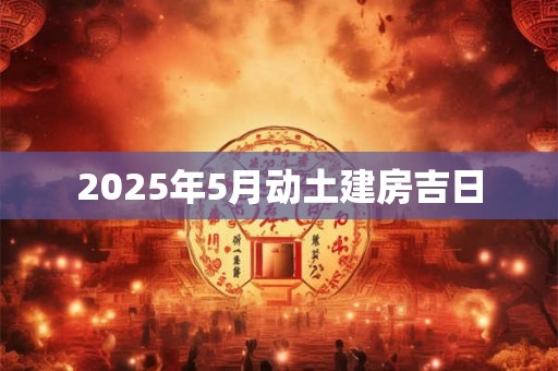 2025年5月动土建房吉日 2025年5月动土建房吉日