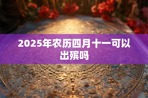 2025年农历四月十一可以出殡吗 2025年农历四月十一可以出殡吗