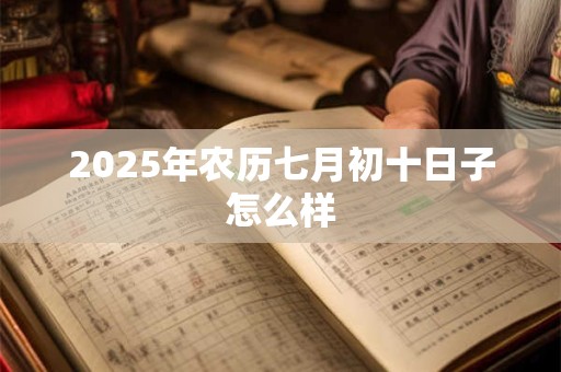 2025年农历七月初十日子怎么样 2025年农历七月初十日子怎么样