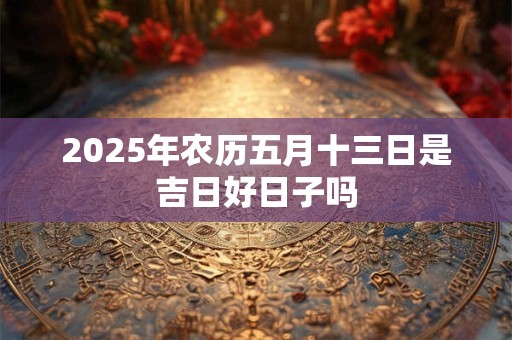 2025年农历五月十三日是吉日好日子吗 2025年农历五月十三日是吉日好日子吗