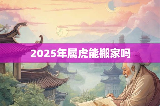 2025年属虎能搬家吗 2025年属虎能搬家吗