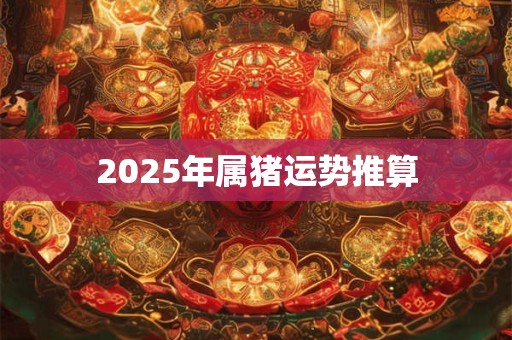 2025年属猪运势推算 2025年属猪运势推算