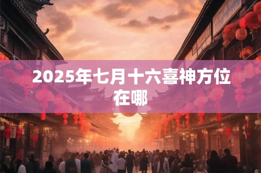 2025年七月十六喜神方位在哪 2025年七月十六喜神方位在哪