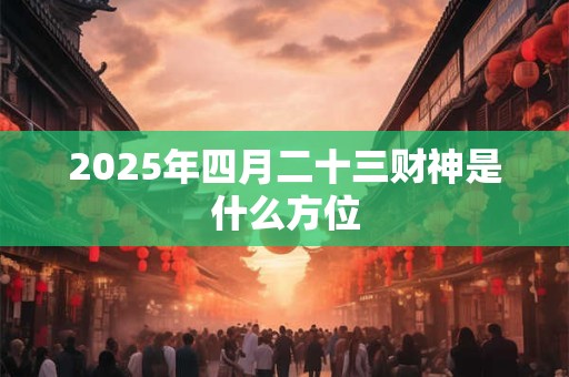 2025年四月二十三财神是什么方位 2025年四月二十三财神是什么方位