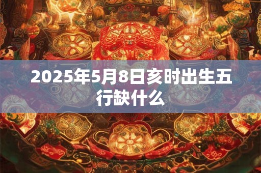 2025年5月8日亥时出生五行缺什么 2025年5月8日亥时出生五行缺什么