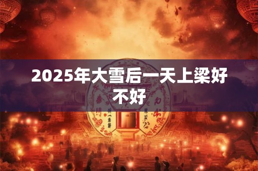 2025年大雪后一天上梁好不好 2025年大雪后一天上梁好不好