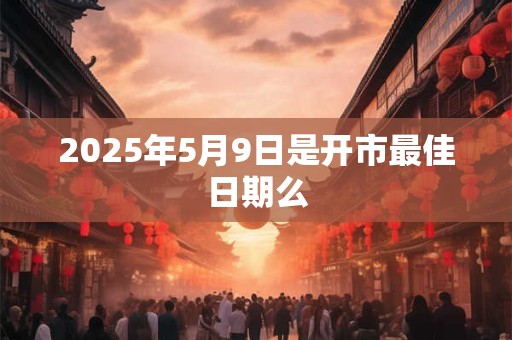 2025年5月9日是开市最佳日期么 2025年5月9日是开市最佳日期么