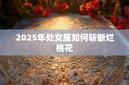 2025年处女座如何斩断烂桃花 2025年处女座如何斩断烂桃花