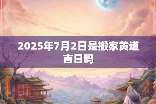 2025年7月2日是搬家黄道吉日吗 2025年7月2日是搬家黄道吉日吗