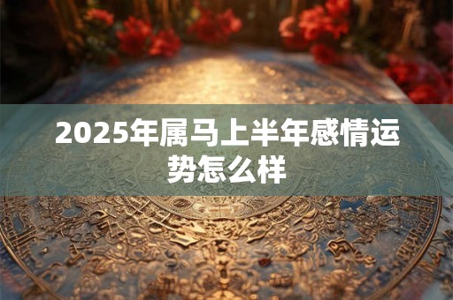 2025年属马上半年感情运势怎么样 2025年属马上半年感情运势怎么样