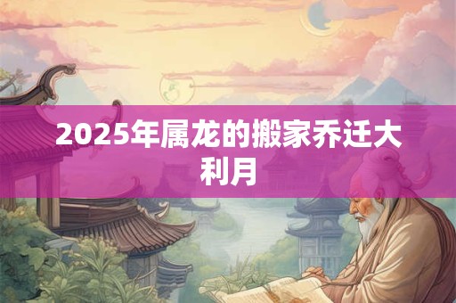 2025年属龙的搬家乔迁大利月 2025年属龙的搬家乔迁大利月