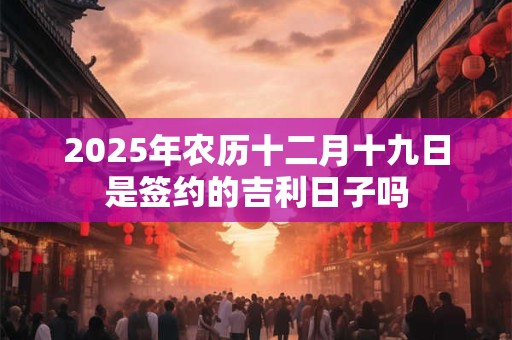 2025年农历十二月十九日是签约的吉利日子吗 2025年农历十二月十九日是签约的吉利日子吗