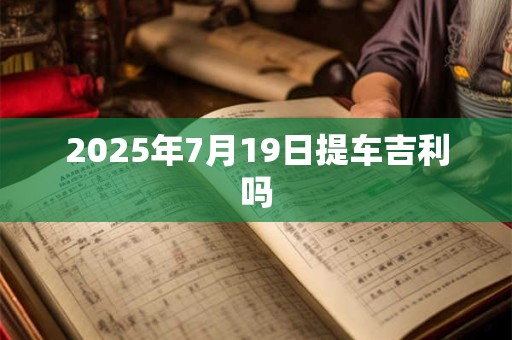 2025年7月19日提车吉利吗 2025年7月19日提车吉利吗