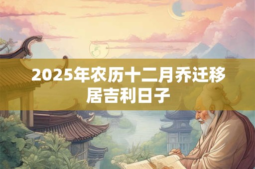 2025年农历十二月乔迁移居吉利日子 2025年农历十二月乔迁移居吉利日子