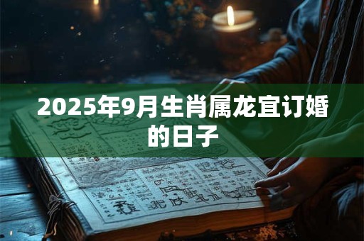 2025年9月生肖属龙宜订婚的日子 2025年9月生肖属龙宜订婚的日子