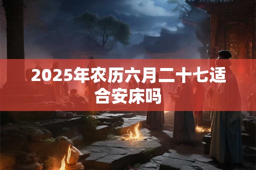 2025年农历六月二十七适合安床吗 2025年农历六月二十七适合安床吗