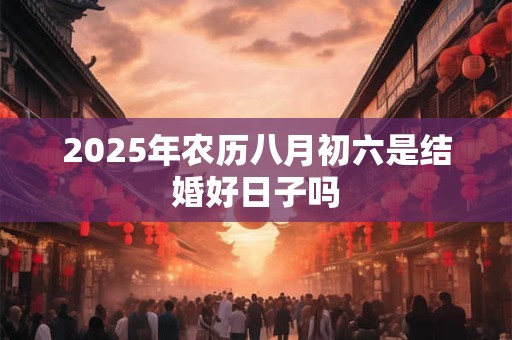 2025年农历八月初六是结婚好日子吗 2025年农历八月初六是结婚好日子吗