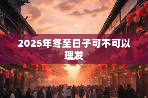 2025年冬至日子可不可以理发 2025年冬至日子可不可以理发