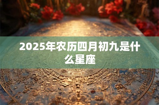2025年农历四月初九是什么星座 2025年农历四月初九是什么星座