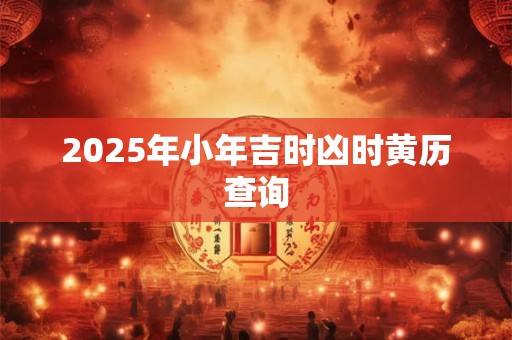 2025年小年吉时凶时黄历查询 2025年小年吉时凶时黄历查询