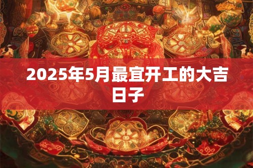 2025年5月最宜开工的大吉日子 2025年5月最宜开工的大吉日子