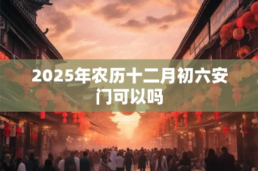 2025年农历十二月初六安门可以吗 2025年农历十二月初六安门可以吗